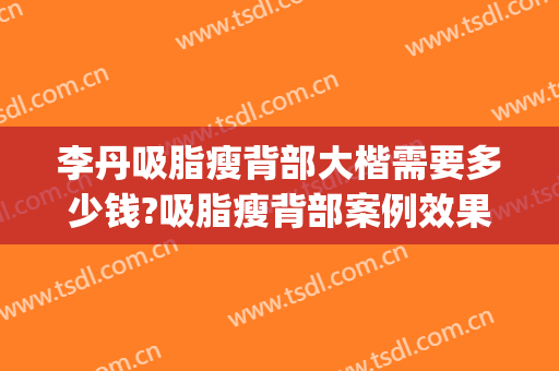 李丹吸脂瘦背部大楷需要多少钱?吸脂瘦背部案例效果对比图_中国人民解放军总医院第一医学中心