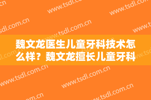 魏文龙医生儿童牙科技术怎么样？魏文龙擅长儿童牙科吗？