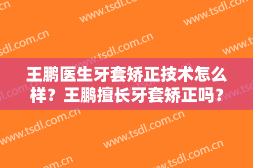 王鹏医生牙套矫正技术怎么样？王鹏擅长牙套矫正吗？