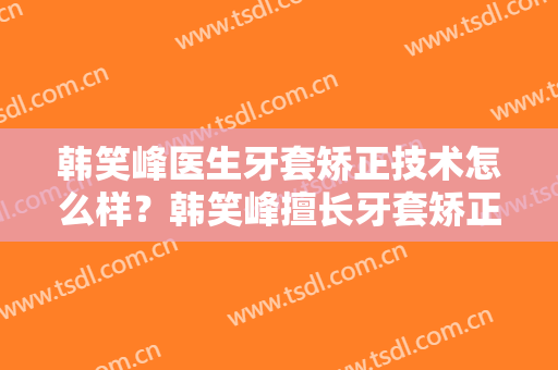 韩笑峰医生牙套矫正技术怎么样？韩笑峰擅长牙套矫正吗？