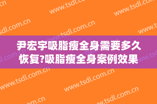 尹宏宇吸脂瘦全身需要多久恢复?吸脂瘦全身案例效果对比图_首都医科大学附属北京世纪坛医院