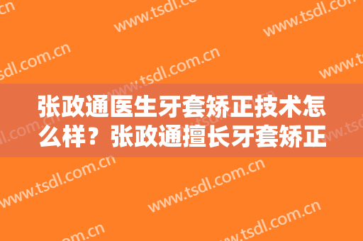 张政通医生牙套矫正技术怎么样？张政通擅长牙套矫正吗？