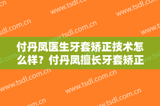 付丹凤医生牙套矫正技术怎么样？付丹凤擅长牙套矫正吗？