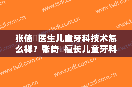 张倚旻医生儿童牙科技术怎么样？张倚旻擅长儿童牙科吗？