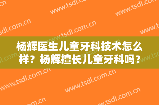 杨辉医生儿童牙科技术怎么样？杨辉擅长儿童牙科吗？