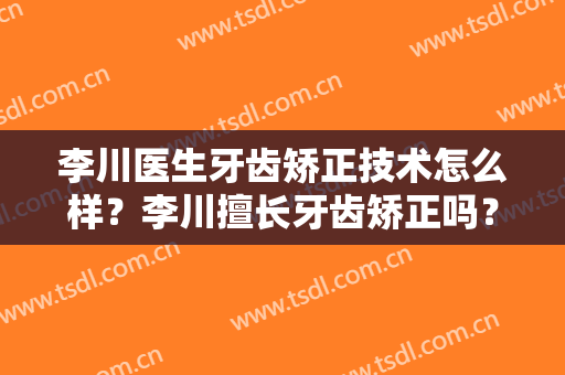 李川医生牙齿矫正技术怎么样？李川擅长牙齿矫正吗？