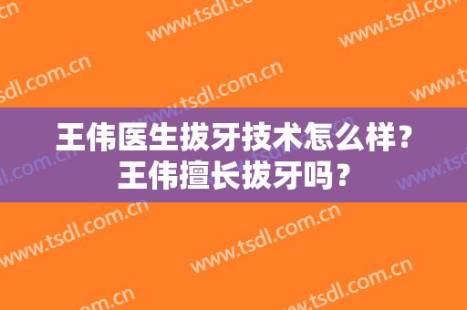 王伟医生拔牙技术怎么样？王伟擅长拔牙吗？