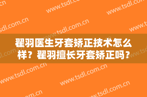 翟羽医生牙套矫正技术怎么样？翟羽擅长牙套矫正吗？
