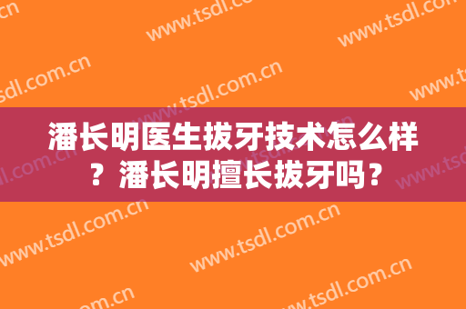 潘长明医生拔牙技术怎么样？潘长明擅长拔牙吗？