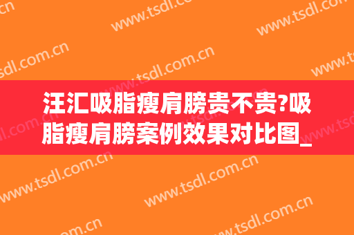 汪汇吸脂瘦肩膀贵不贵?吸脂瘦肩膀案例效果对比图_上海市东方医院(手臂吸脂价位)