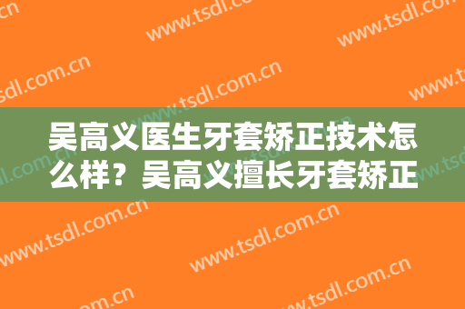 吴高义医生牙套矫正技术怎么样？吴高义擅长牙套矫正吗？