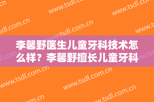 李馨野医生儿童牙科技术怎么样？李馨野擅长儿童牙科吗？