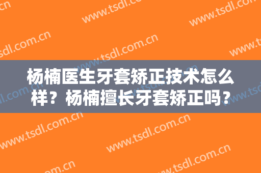 杨楠医生牙套矫正技术怎么样？杨楠擅长牙套矫正吗？
