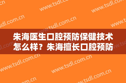 朱海医生口腔预防保健技术怎么样？朱海擅长口腔预防保健吗？