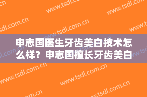 申志国医生牙齿美白技术怎么样？申志国擅长牙齿美白吗？