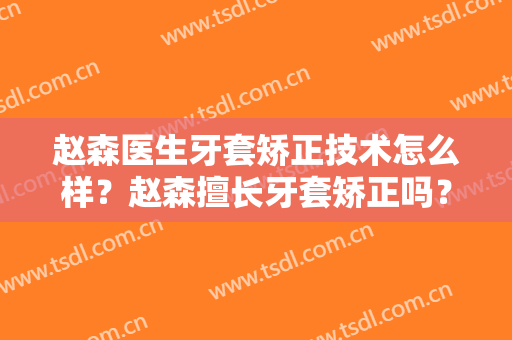 赵森医生牙套矫正技术怎么样？赵森擅长牙套矫正吗？
