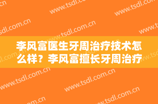 李风富医生牙周治疗技术怎么样？李风富擅长牙周治疗吗？
