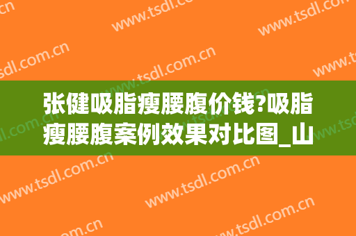 张健吸脂瘦腰腹价钱?吸脂瘦腰腹案例效果对比图_山东省立医院(吸脂瘦腰的价格)