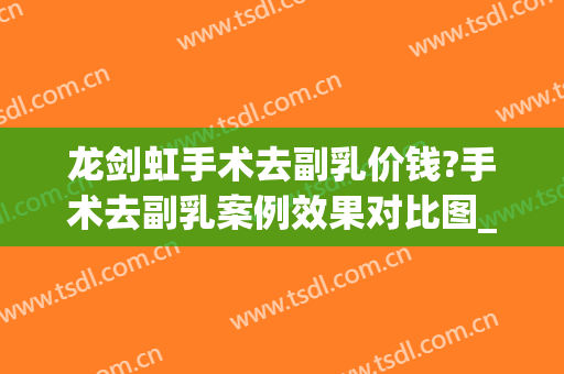 龙剑虹手术去副乳价钱?手术去副乳案例效果对比图_中南大学湘雅医院