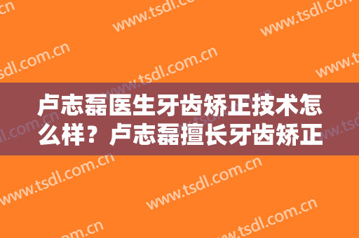 卢志磊医生牙齿矫正技术怎么样？卢志磊擅长牙齿矫正吗？
