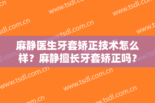 麻静医生牙套矫正技术怎么样？麻静擅长牙套矫正吗？