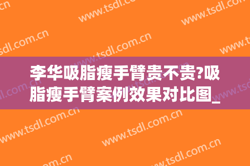 李华吸脂瘦手臂贵不贵?吸脂瘦手臂案例效果对比图_上海交通大学医学院附属第九人民医院
