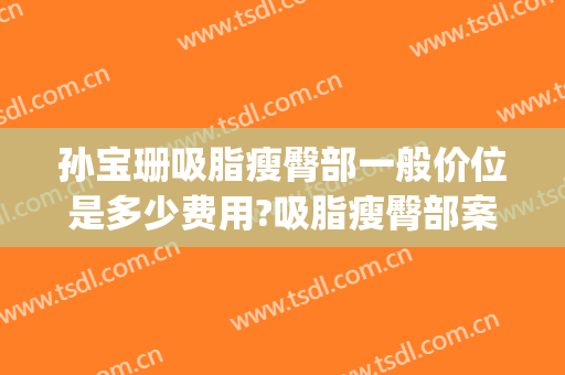 孙宝珊吸脂瘦臀部一般价位是多少费用?吸脂瘦臀部案例效果对比图_上海交通大学医学院附属第九人民医院