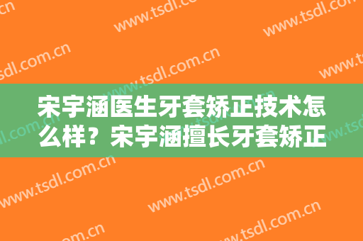 宋宇涵医生牙套矫正技术怎么样？宋宇涵擅长牙套矫正吗？