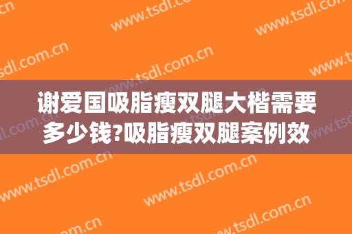 谢爱国吸脂瘦双腿大楷需要多少钱?吸脂瘦双腿案例效果对比图_上海交通大学医学院附属第九人民医院