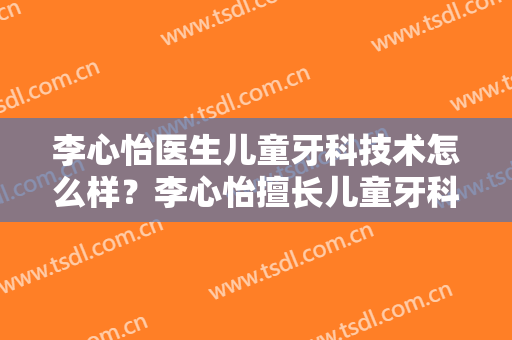 李心怡医生儿童牙科技术怎么样？李心怡擅长儿童牙科吗？