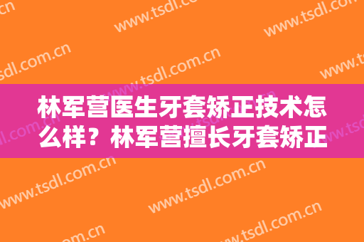 林军营医生牙套矫正技术怎么样？林军营擅长牙套矫正吗？