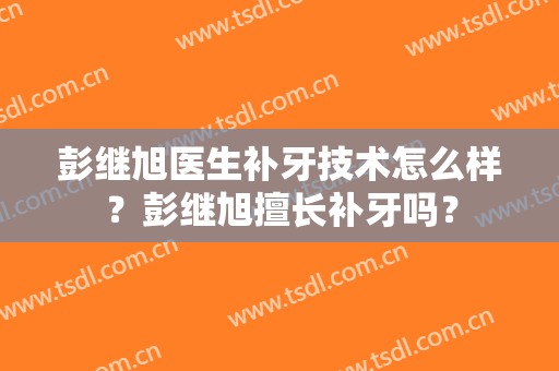 彭继旭医生补牙技术怎么样？彭继旭擅长补牙吗？