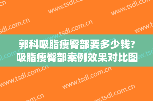 郭科吸脂瘦臀部要多少钱?吸脂瘦臀部案例效果对比图_华中科技大学同济医学院附属协和医院