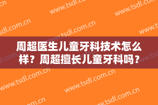 周超医生儿童牙科技术怎么样？周超擅长儿童牙科吗？