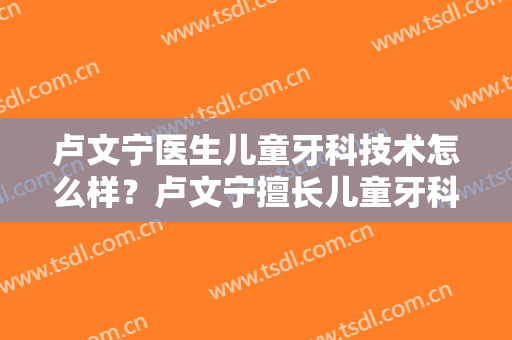 卢文宁医生儿童牙科技术怎么样？卢文宁擅长儿童牙科吗？