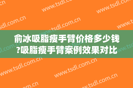 俞冰吸脂瘦手臂价格多少钱?吸脂瘦手臂案例效果对比图_中国医学科学院整形外科医院