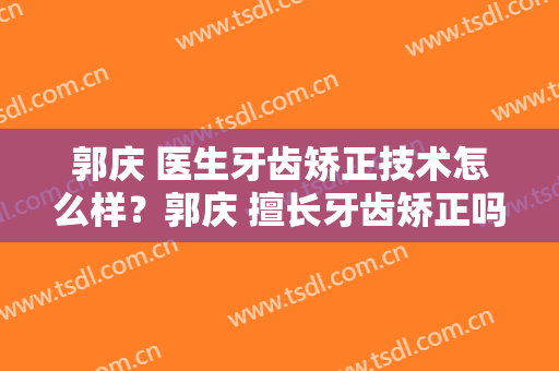郭庆 医生牙齿矫正技术怎么样？郭庆 擅长牙齿矫正吗？