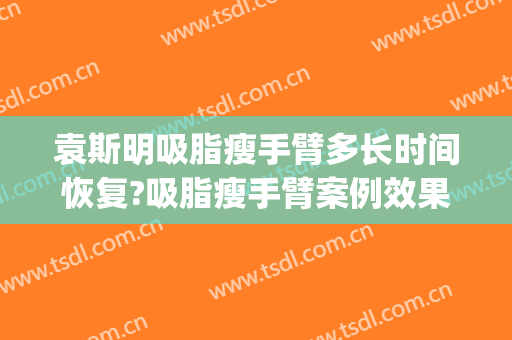 袁斯明吸脂瘦手臂多长时间恢复?吸脂瘦手臂案例效果对比图_南京大学医学院附属金陵医院