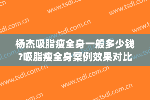杨杰吸脂瘦全身一般多少钱?吸脂瘦全身案例效果对比图_华中科技大学同济医学院附属协和医院