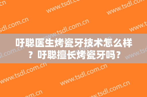 吁聪医生烤瓷牙技术怎么样？吁聪擅长烤瓷牙吗？