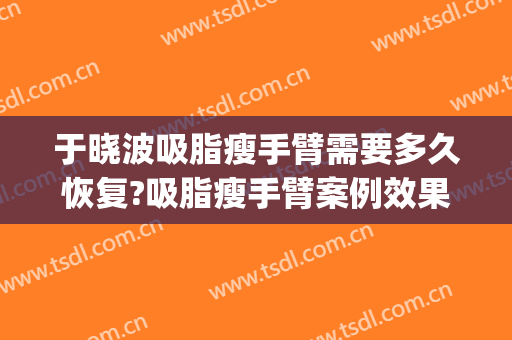 于晓波吸脂瘦手臂需要多久恢复?吸脂瘦手臂案例效果对比图_中国医学科学院整形外科医院