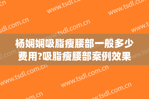 杨娴娴吸脂瘦腰部一般多少费用?吸脂瘦腰部案例效果对比图_上海交通大学医学院附属第九人民医院