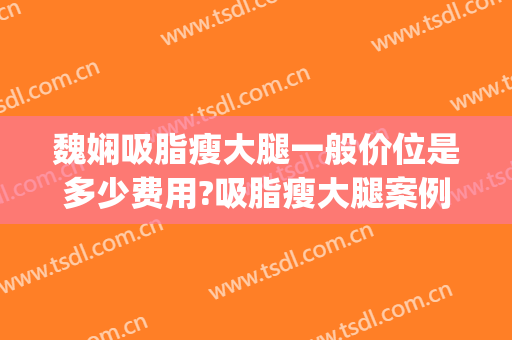 魏娴吸脂瘦大腿一般价位是多少费用?吸脂瘦大腿案例效果对比图_上海交通大学医学院附属第九人民医院