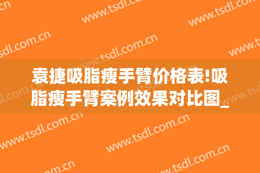 袁捷吸脂瘦手臂价格表!吸脂瘦手臂案例效果对比图_上海交通大学医学院附属第九人民医院