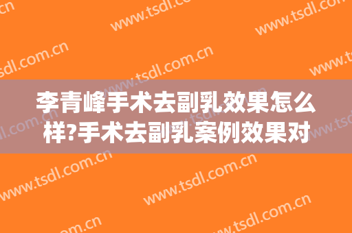 李青峰手术去副乳效果怎么样?手术去副乳案例效果对比图_上海交通大学医学院附属第九人民医院