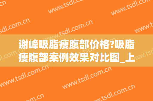谢峰吸脂瘦腹部价格?吸脂瘦腹部案例效果对比图_上海交通大学医学院附属第九人民医院