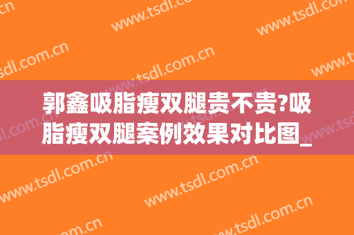郭鑫吸脂瘦双腿贵不贵?吸脂瘦双腿案例效果对比图_中国医学科学院整形外科医院