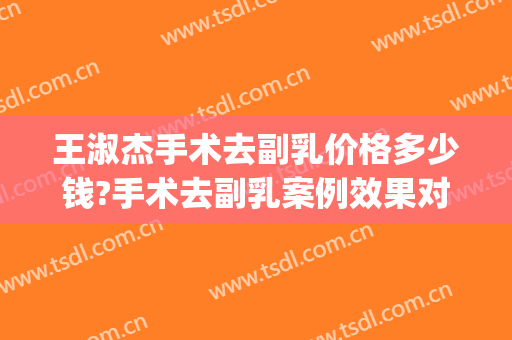 王淑杰手术去副乳价格多少钱?手术去副乳案例效果对比图_中国医学科学院整形外科医院