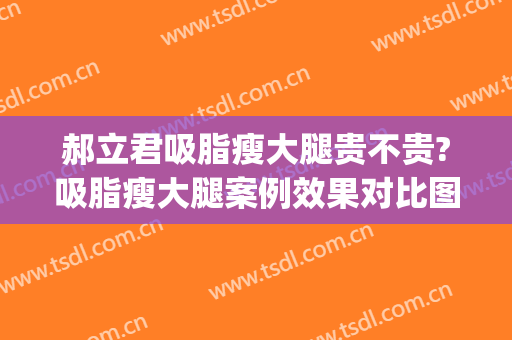 郝立君吸脂瘦大腿贵不贵?吸脂瘦大腿案例效果对比图_哈尔滨医科大学附属第一医院