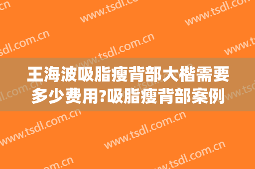 王海波吸脂瘦背部大楷需要多少费用?吸脂瘦背部案例效果对比图_首都医科大学附属北京安贞医院